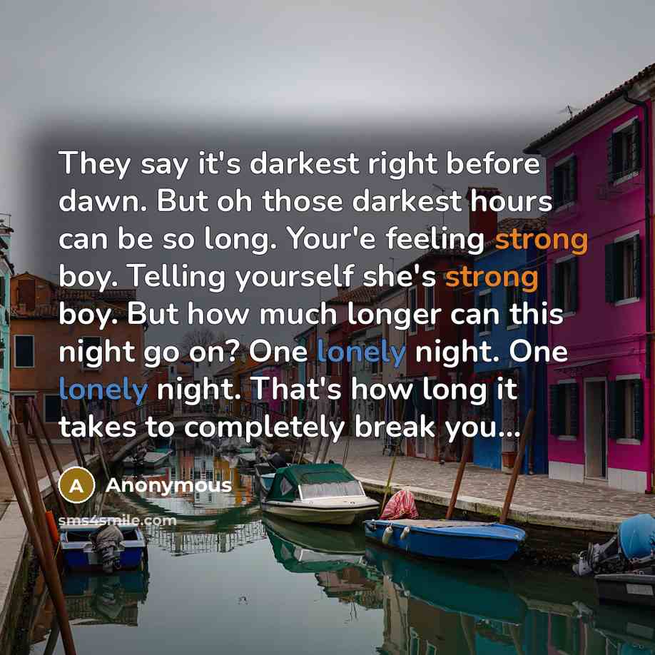 “They say it's darkest right before dawn. But oh those darkest hours can be so long. Your'e feeling strong boy. Telling yourself she's strong boy. But how much longer can this night go on? One lonely night. One lonely night. That's how long it takes to completely break you...” quote by Anonymous