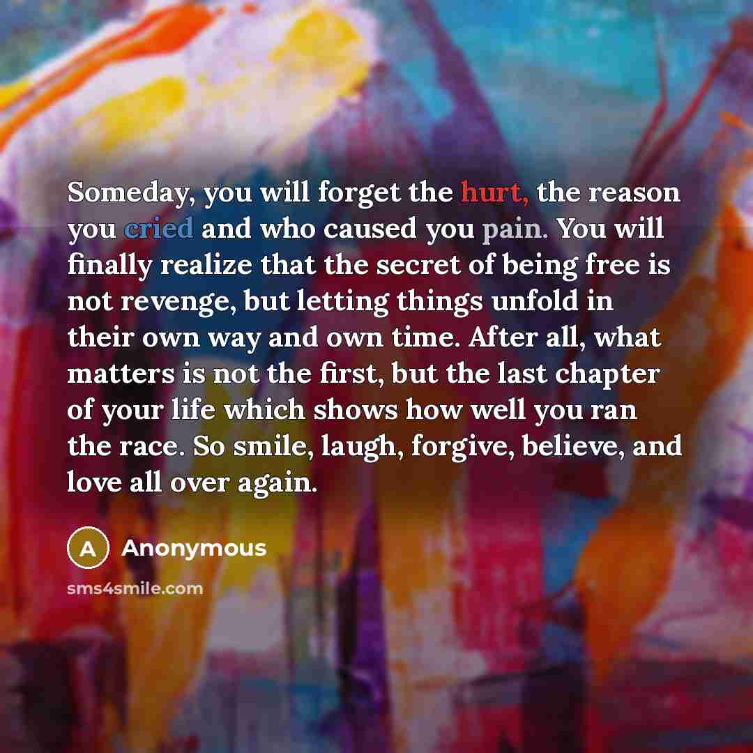 “Someday, you will forget the hurt, the reason you cried and who caused you pain. You will finally realize that the secret of being free is not revenge, but letting things unfold in their own way and own time. After all, what matters is not the first, but the last chapter of your life which shows…” quote by Anonymous