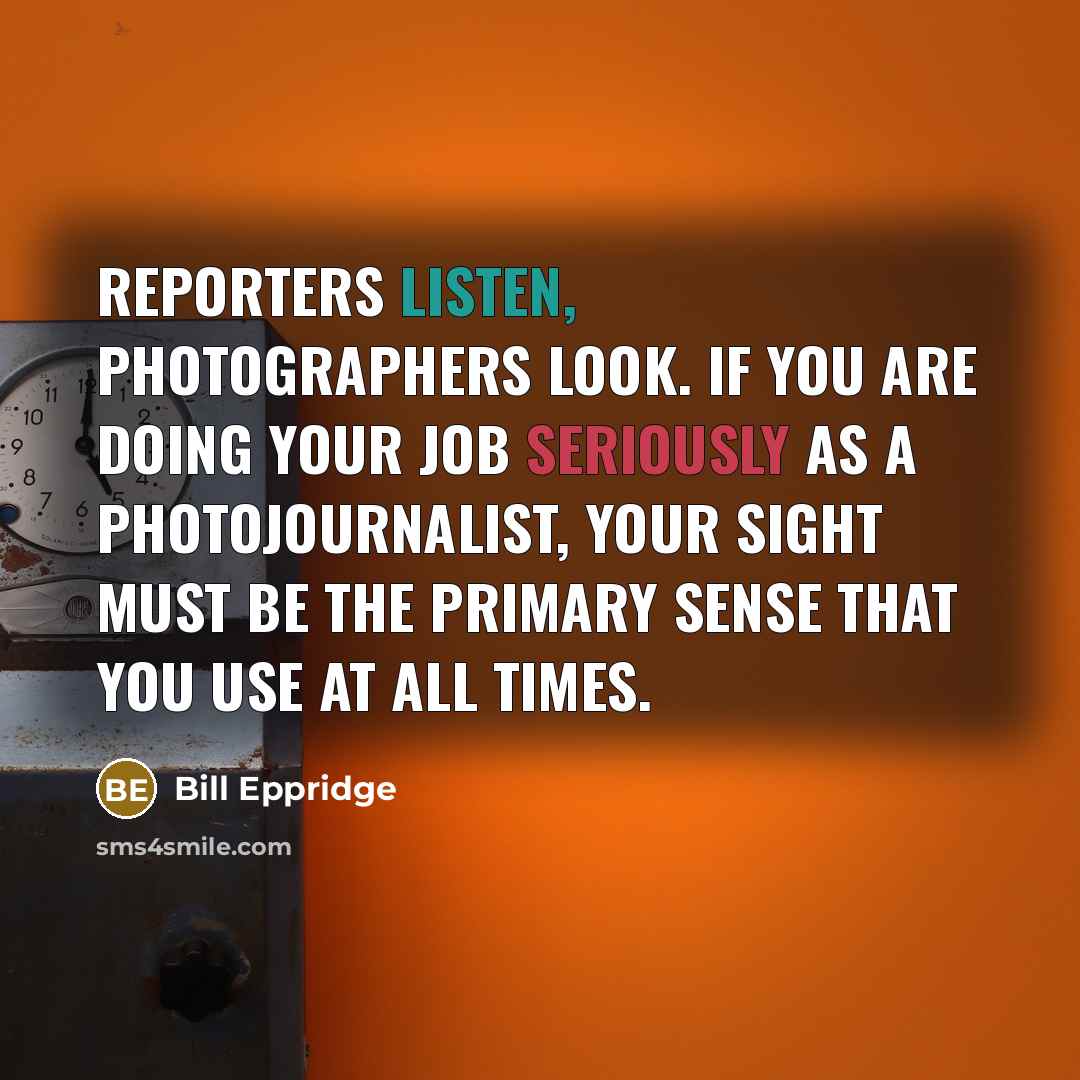 “Reporters listen, photographers look. If you are doing your job seriously as a photojournalist, your sight must be the primary sense that you use at all times.” quote by Bill Eppridge