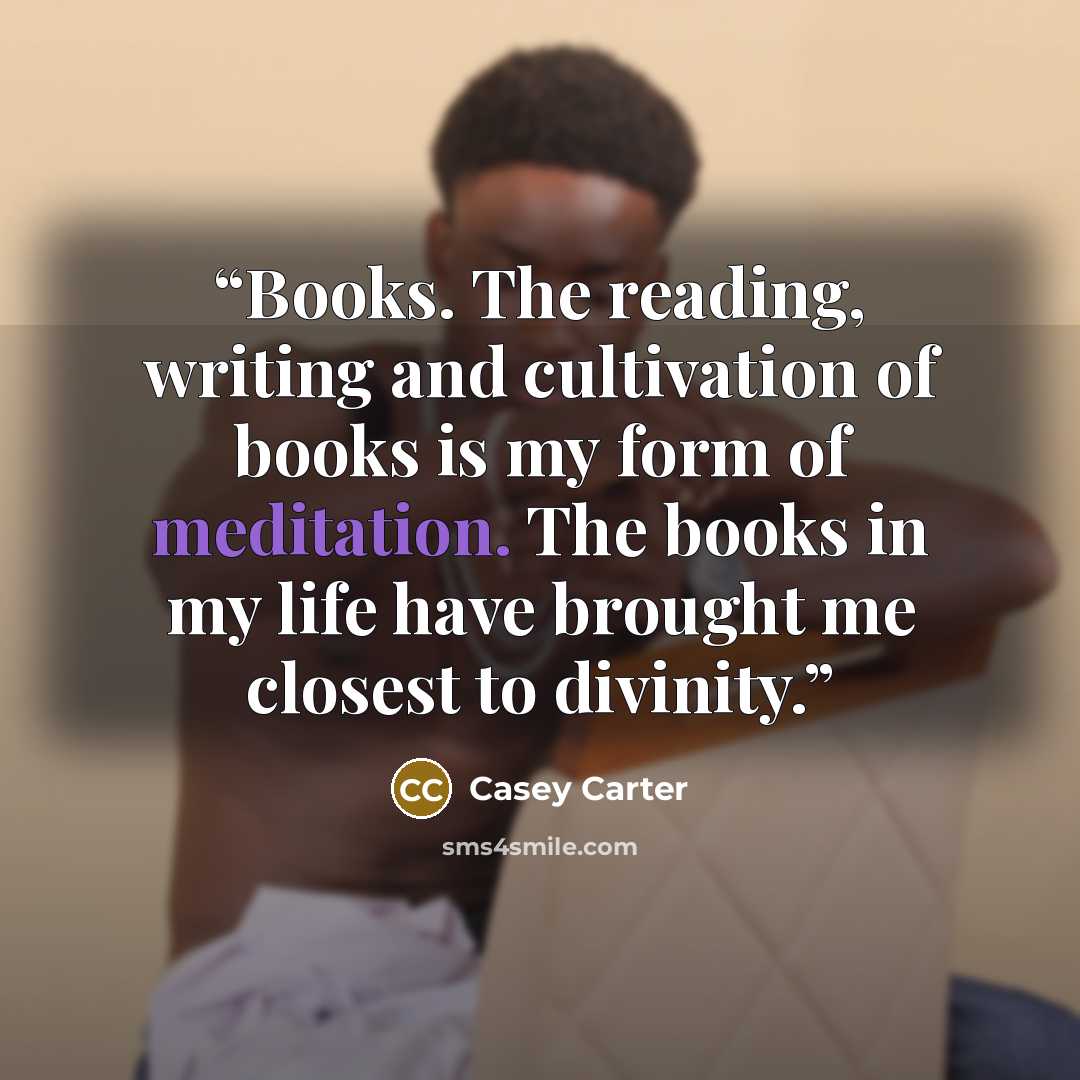 “Books. The reading, writing and cultivation of books is my form of meditation. The books in my life have brought me closest to divinity.” quote by Casey Carter