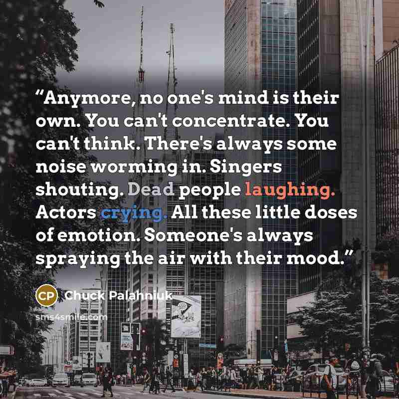 “Anymore, no one's mind is their own. You can't concentrate. You can't think. There's always some noise worming in. Singers shouting. Dead people laughing. Actors crying. All these little doses of emotion. Someone's always spraying the air with their mood.” quote by Chuck Palahniuk