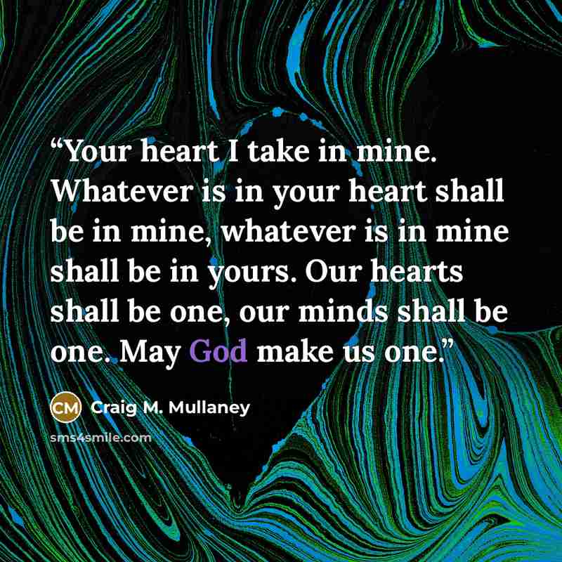 “Your heart I take in mine. Whatever is in your heart shall be in mine, whatever is in mine shall be in yours. Our hearts shall be one, our minds shall be one. May God make us one.” quote by Craig M. Mullaney