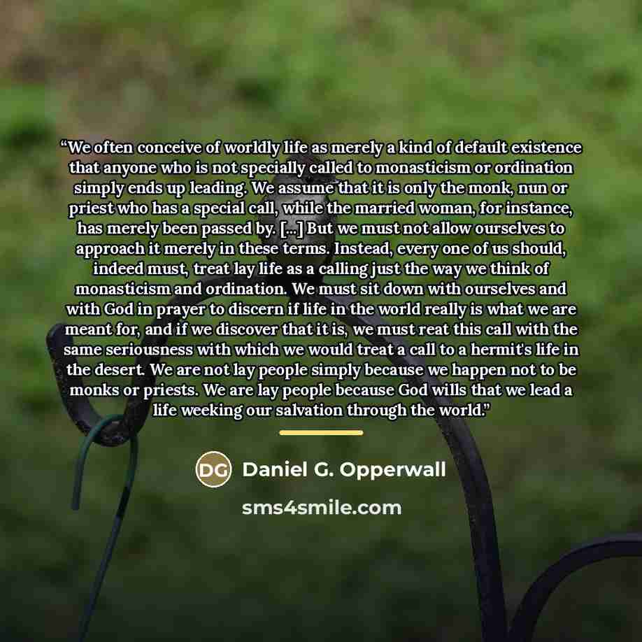 “We often conceive of worldly life as merely a kind of default existence that anyone who is not specially called to monasticism or ordination simply ends up leading. We assume that it is only the monk, nun or priest who has a special call, while the married woman, for instance, has merely been…” quote by Daniel G. Opperwall