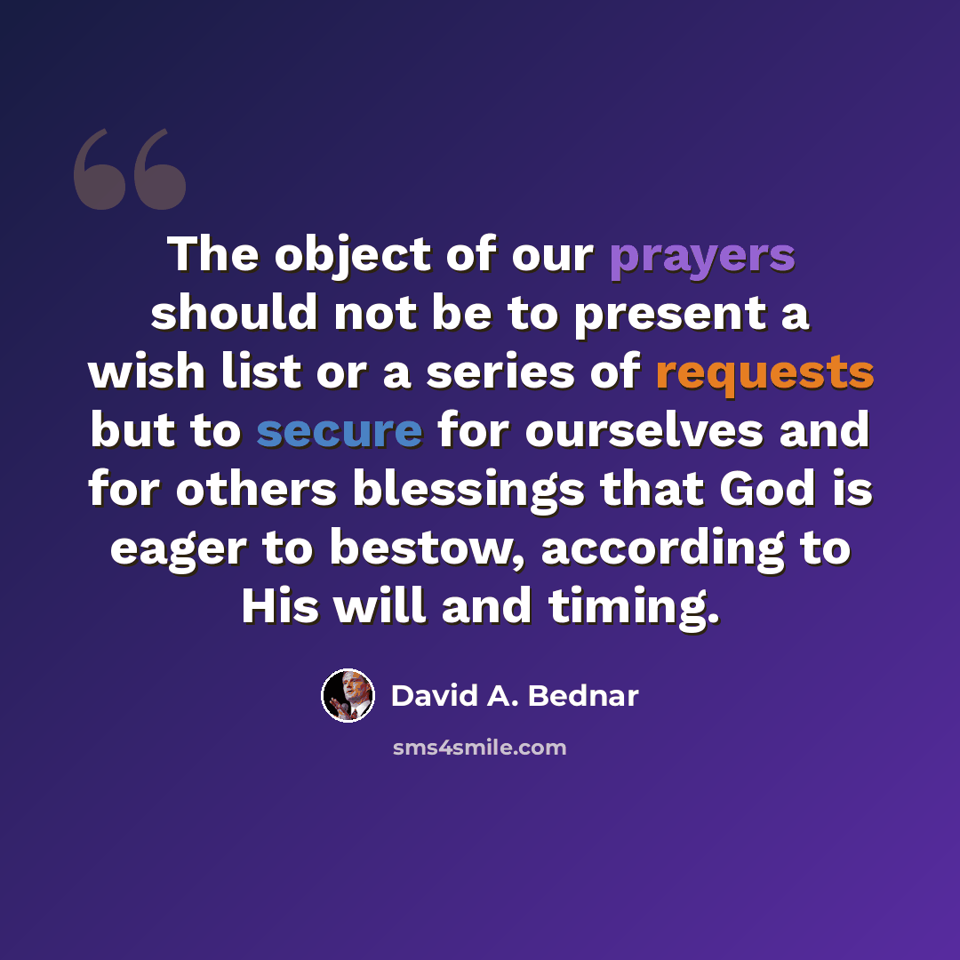“The object of our prayers should not be to present a wish list or a series of requests but to secure for ourselves and for others blessings that God is eager to bestow, according to His will and timing.” quote by David A. Bednar