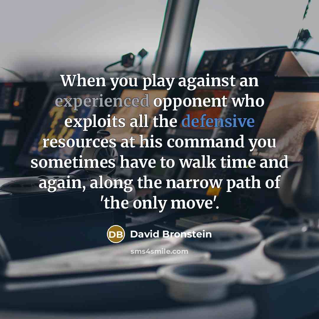 “When you play against an experienced opponent who exploits all the defensive resources at his command you sometimes have to walk time and again, along the narrow path of 'the only move'.” quote by David Bronstein