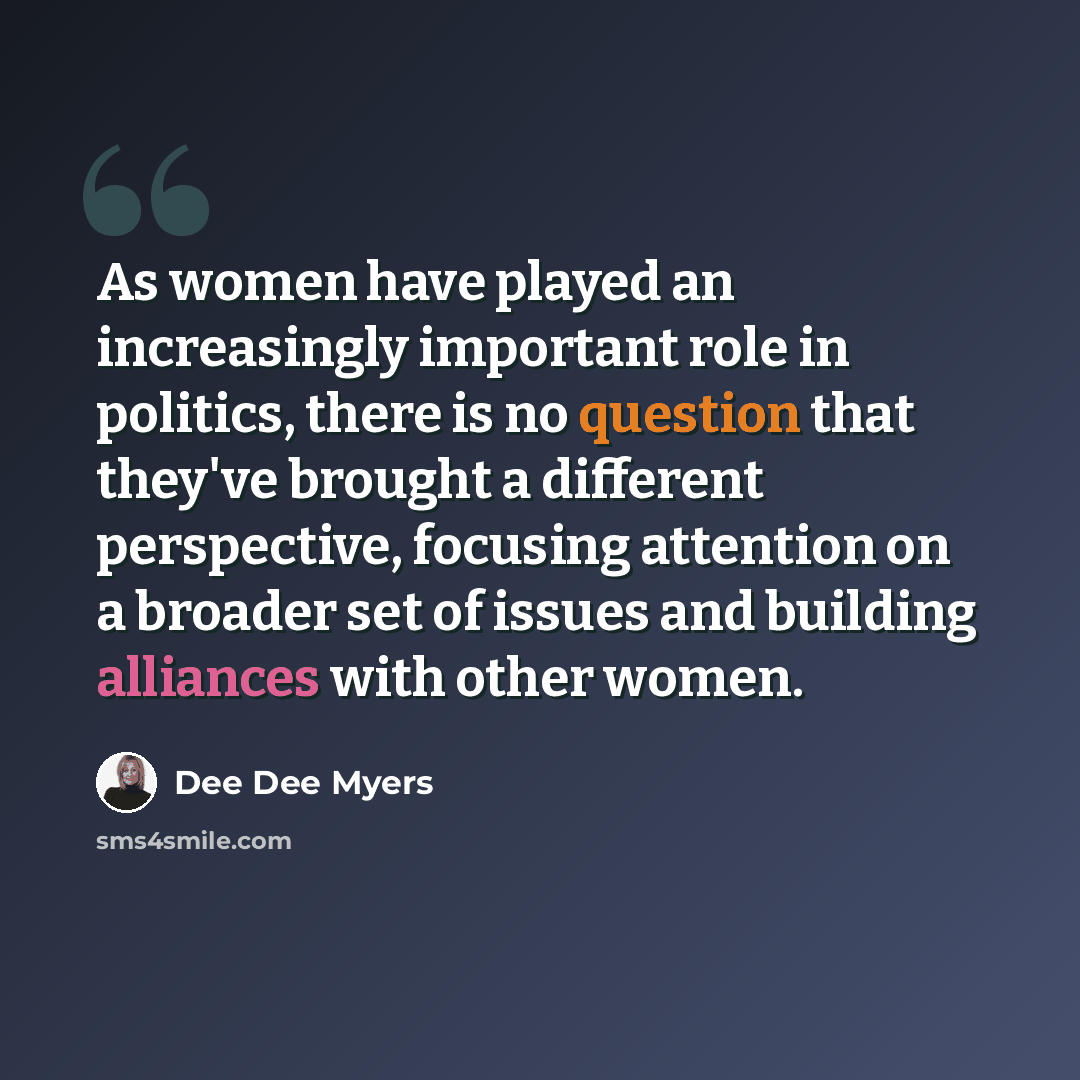 “As women have played an increasingly important role in politics, there is no question that they've brought a different perspective, focusing attention on a broader set of issues and building alliances with other women.” quote by Dee Dee Myers