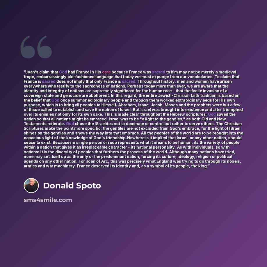 “Joan's claim that God had France in HIs care because France was sacred to him may not be merely a medieval trope, embarrassingly old-fashioned language that today we must expunge from our vocabularies. To claim that France is sacred does not imply that only France is sacred. Throughout history…” quote by Donald Spoto