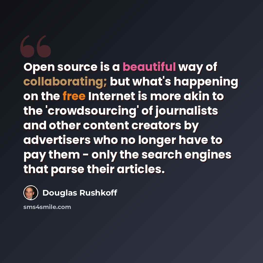 “Open source is a beautiful way of collaborating; but what's happening on the free Internet is more akin to the 'crowdsourcing' of journalists and other content creators by advertisers who no longer have to pay them - only the search engines that parse their articles.” quote by Douglas Rushkoff