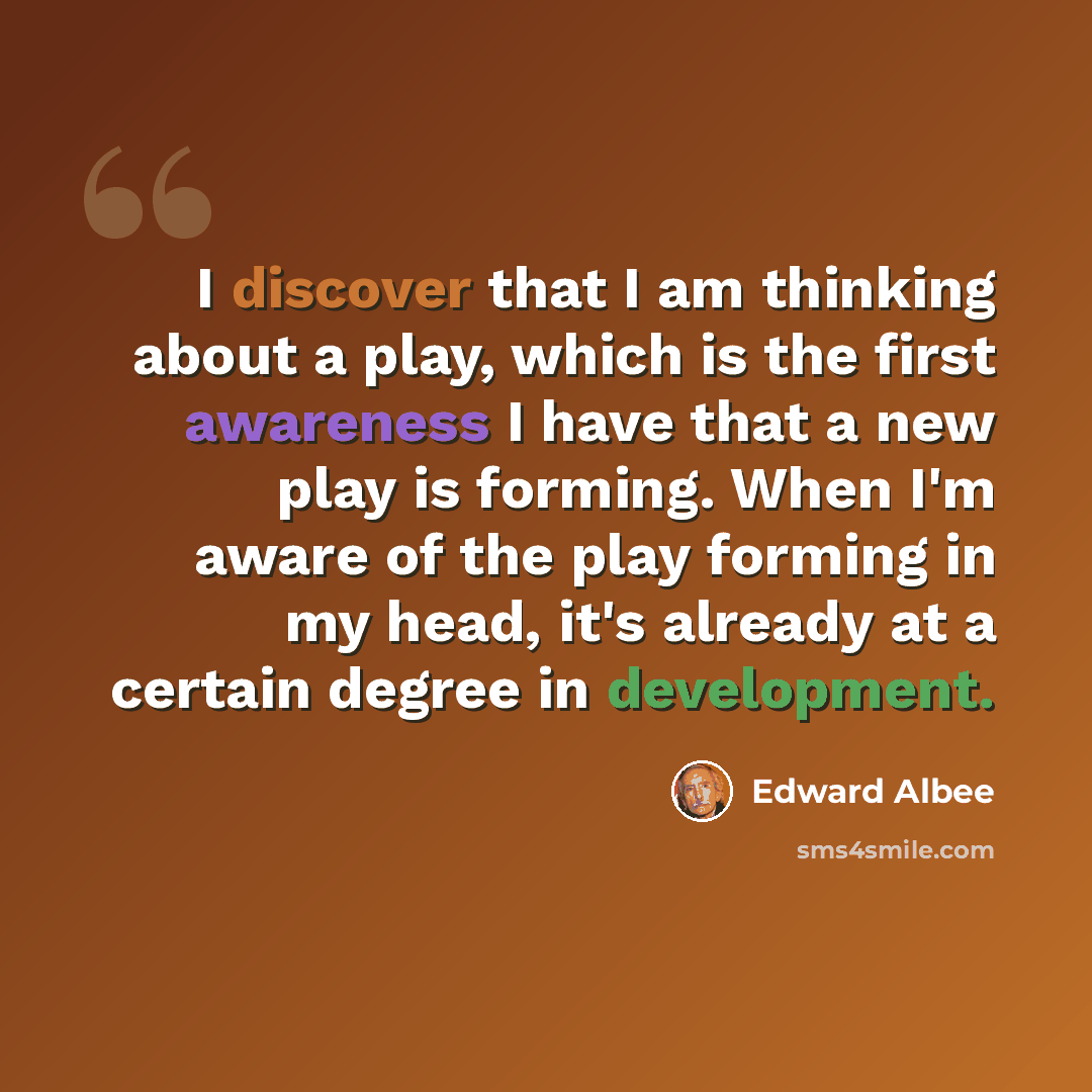 “I discover that I am thinking about a play, which is the first awareness I have that a new play is forming. When I'm aware of the play forming in my head, it's already at a certain degree in development.” quote by Edward Albee