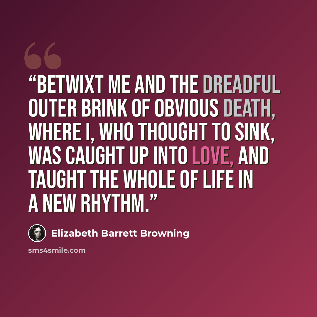 “Betwixt me and the dreadful outer brink Of obvious death, where I, who thought to sink, Was caught up into love, and taught the whole Of life in a new rhythm.” quote by Elizabeth Barrett Browning