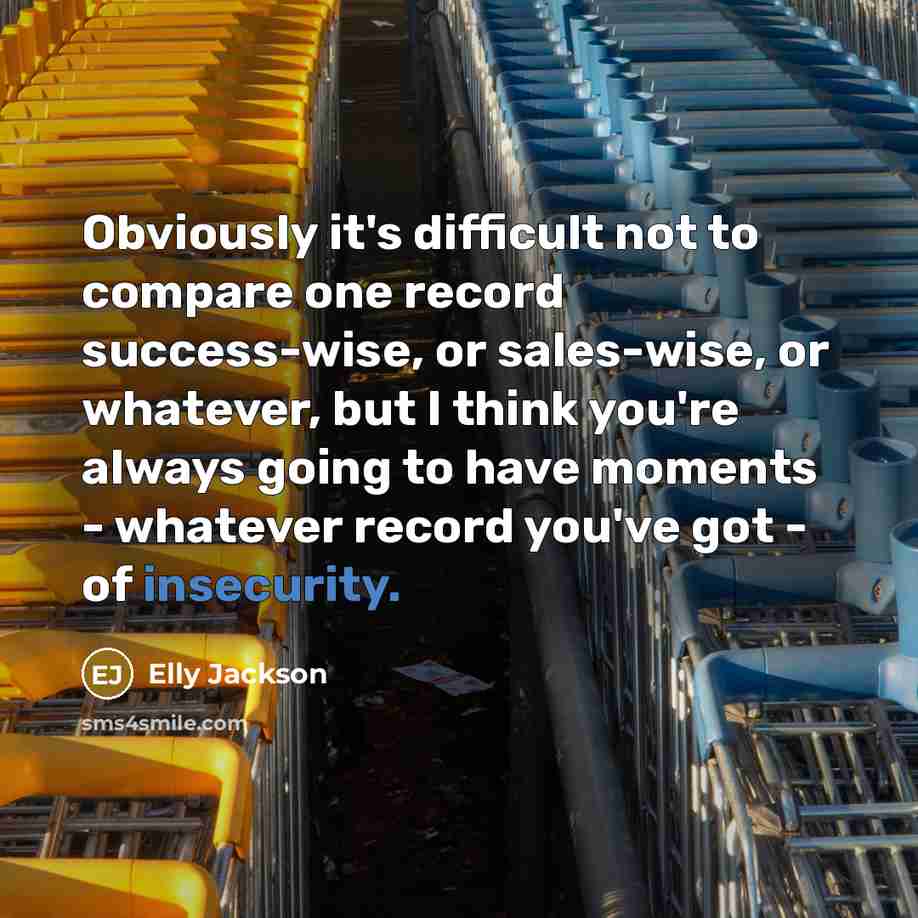 “Obviously it's difficult not to compare one record success-wise, or sales-wise, or whatever, but I think you're always going to have moments - whatever record you've got - of insecurity.” quote by Elly Jackson