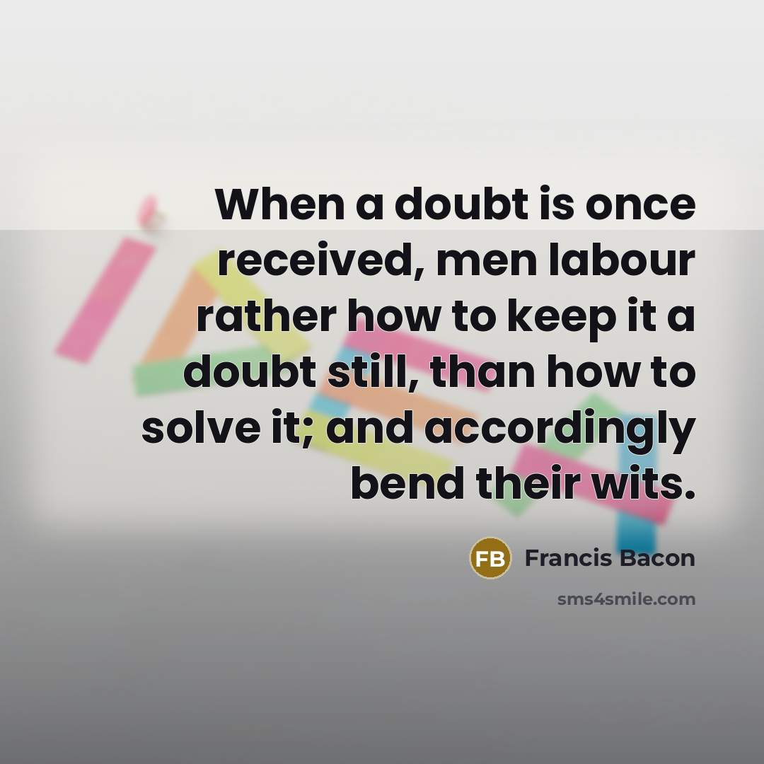 “When a doubt is once received, men labour rather how to keep it a doubt still, than how to solve it; and accordingly bend their wits.” quote by Francis Bacon