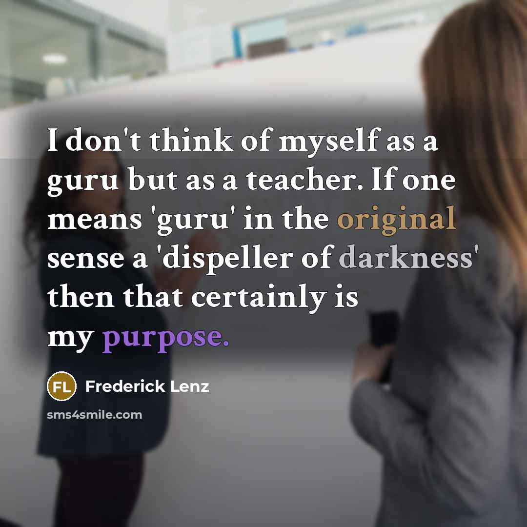 “I don't think of myself as a guru but as a teacher. If one means 'guru' in the original sense a 'dispeller of darkness' then that certainly is my purpose.” quote by Frederick Lenz