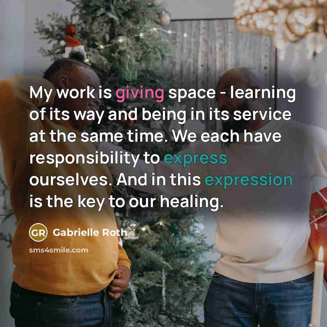 “My work is giving space - learning of its way and being in its service at the same time. We each have responsibility to express ourselves. And in this expression is the key to our healing.” quote by Gabrielle Roth
