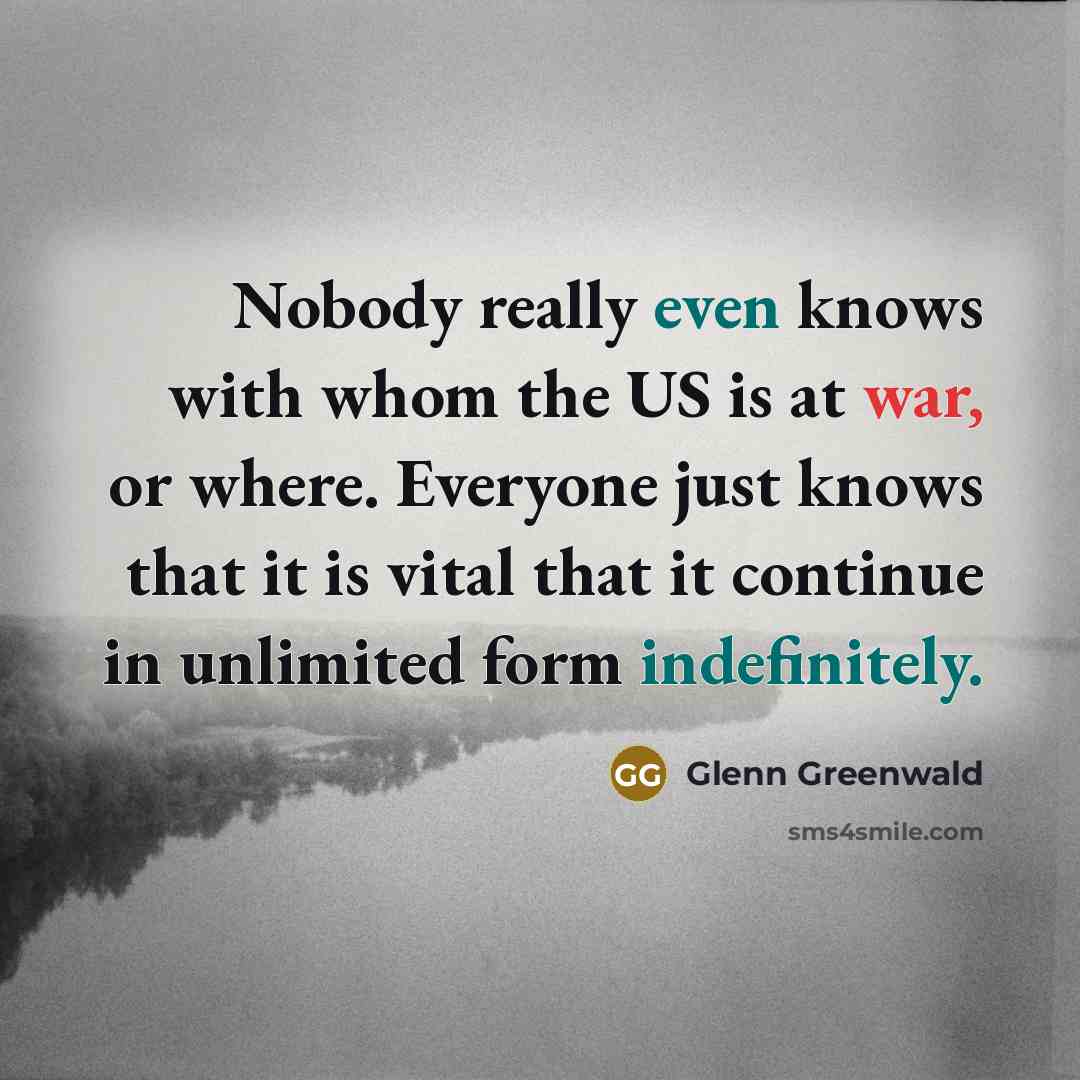 “Nobody really even knows with whom the US is at war, or where. Everyone just knows that it is vital that it continue in unlimited form indefinitely.” quote by Glenn Greenwald