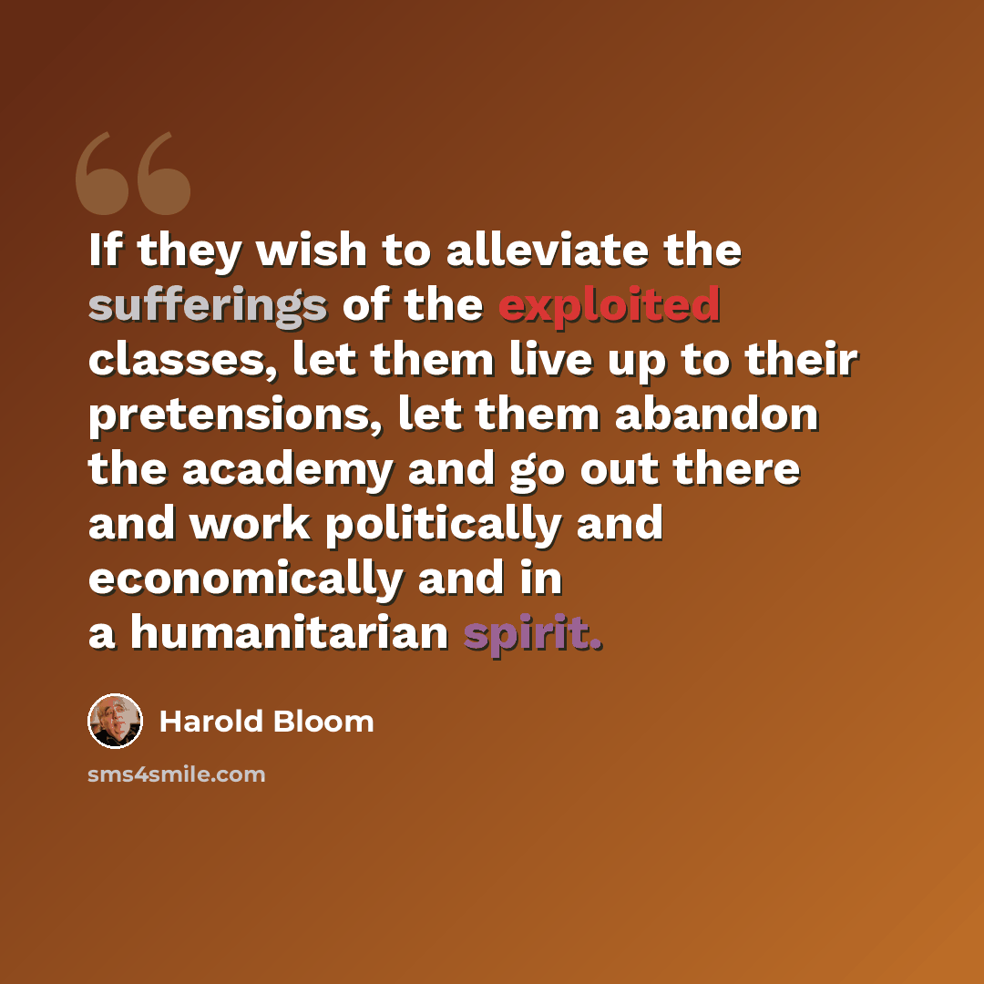 “If they wish to alleviate the sufferings of the exploited classes, let them live up to their pretensions, let them abandon the academy and go out there and work politically and economically and in a humanitarian spirit.” quote by Harold Bloom