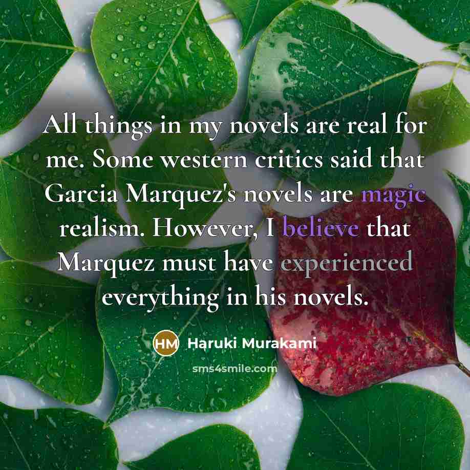 “All things in my novels are real for me. Some western critics said that Garcia Marquez's novels are magic realism. However, I believe that Marquez must have experienced everything in his novels.” quote by Haruki Murakami