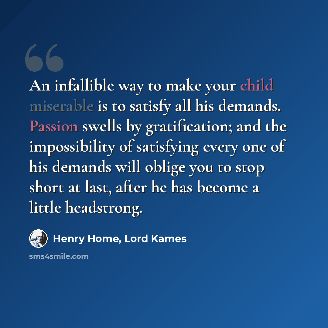 “An infallible way to make your child miserable is to satisfy all his demands. Passion swells by gratification; and the impossibility of satisfying every one of his demands will oblige you to stop short at last, after he has become a little headstrong.” quote by Henry Home, Lord Kames