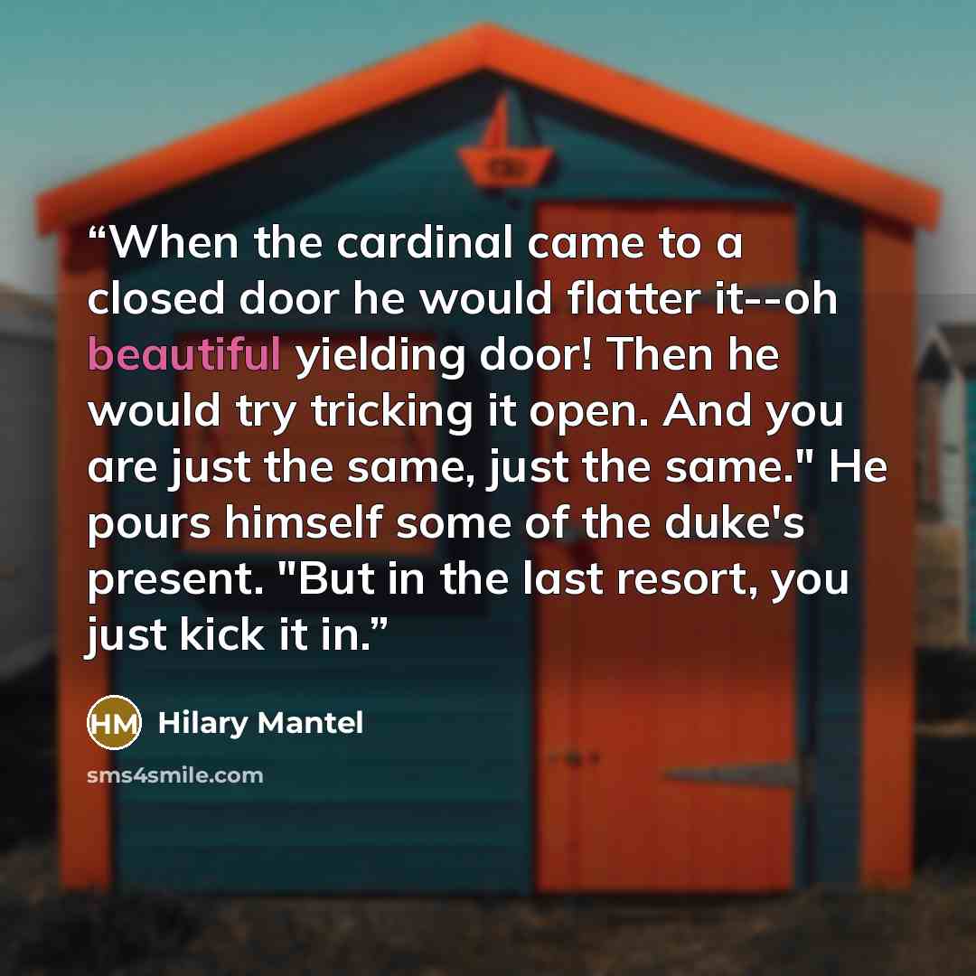 “When the cardinal came to a closed door he would flatter it--oh beautiful yielding door! Then he would try tricking it open. And you are just the same, just the same." He pours himself some of the duke's present. "But in the last resort, you just kick it in.” quote by Hilary Mantel