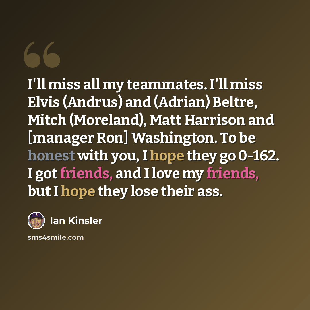 “I'll miss all my teammates. I'll miss Elvis (Andrus) and (Adrian) Beltre, Mitch (Moreland), Matt Harrison and [manager Ron] Washington. To be honest with you, I hope they go 0-162. I got friends, and I love my friends, but I hope they lose their ass.” quote by Ian Kinsler