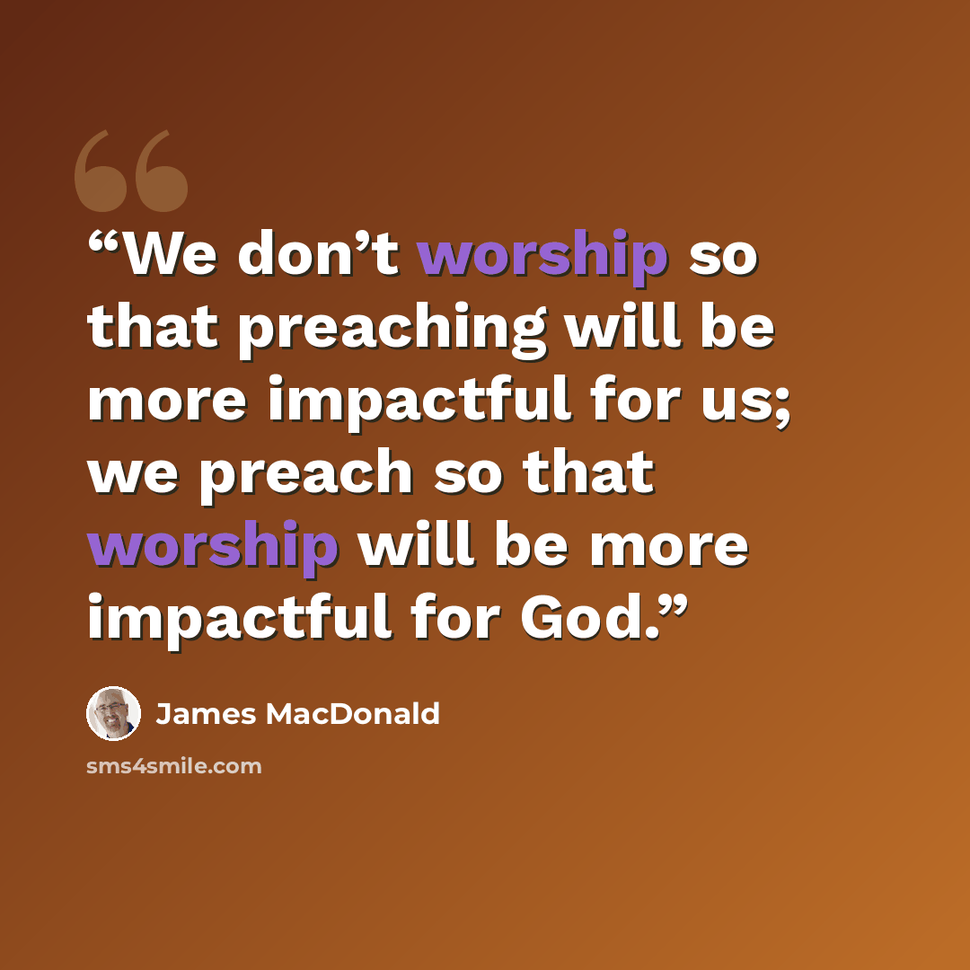 “We don’t worship so that preaching will be more impactful for us; we preach so that worship will be more impactful for God.” quote by James MacDonald