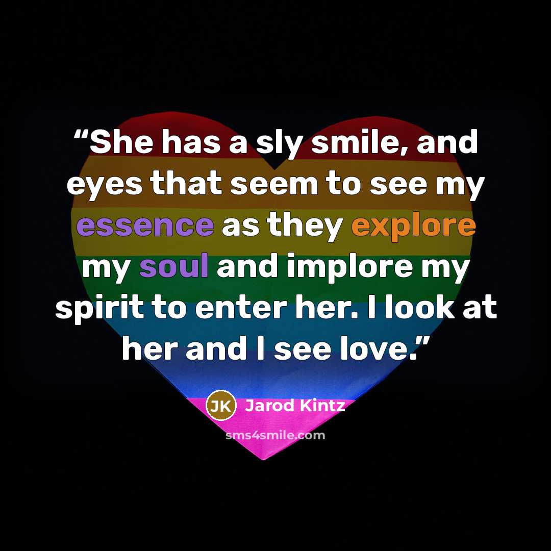 “She has a sly smile, and eyes that seem to see my essence as they explore my soul and implore my spirit to enter her. I look at her and I see love.” quote by Jarod Kintz
