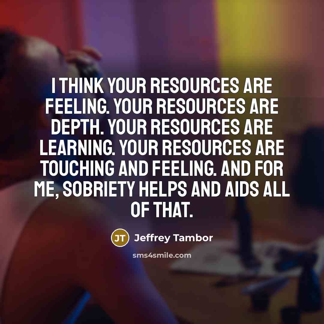 “I think your resources are feeling. Your resources are depth. Your resources are learning. Your resources are touching and feeling. And for me, sobriety helps and aids all of that.” quote by Jeffrey Tambor