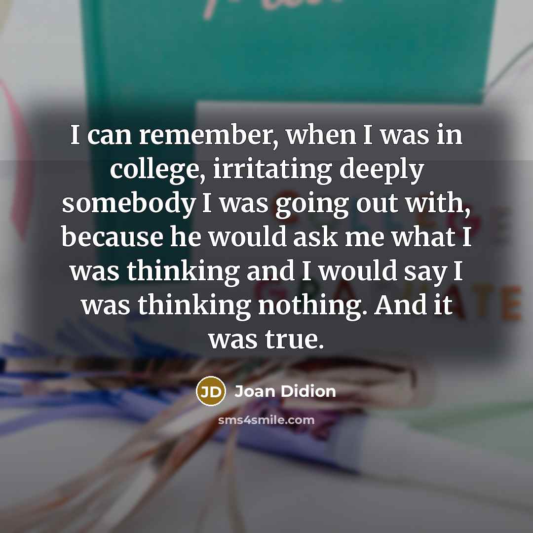 “I can remember, when I was in college, irritating deeply somebody I was going out with, because he would ask me what I was thinking and I would say I was thinking nothing. And it was true.” quote by Joan Didion