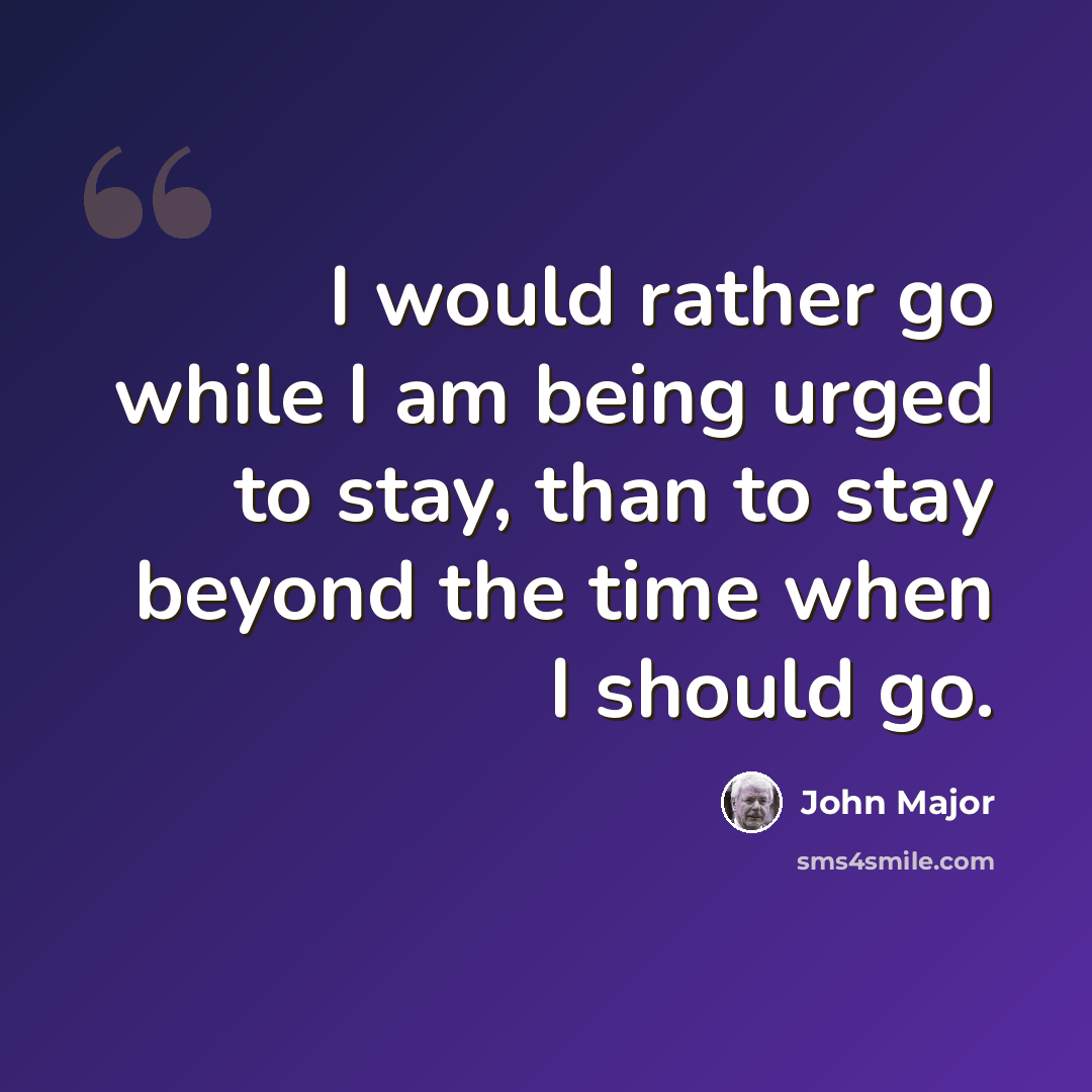 “I would rather go while I am being urged to stay, than to stay beyond the time when I should go.” quote by John Major