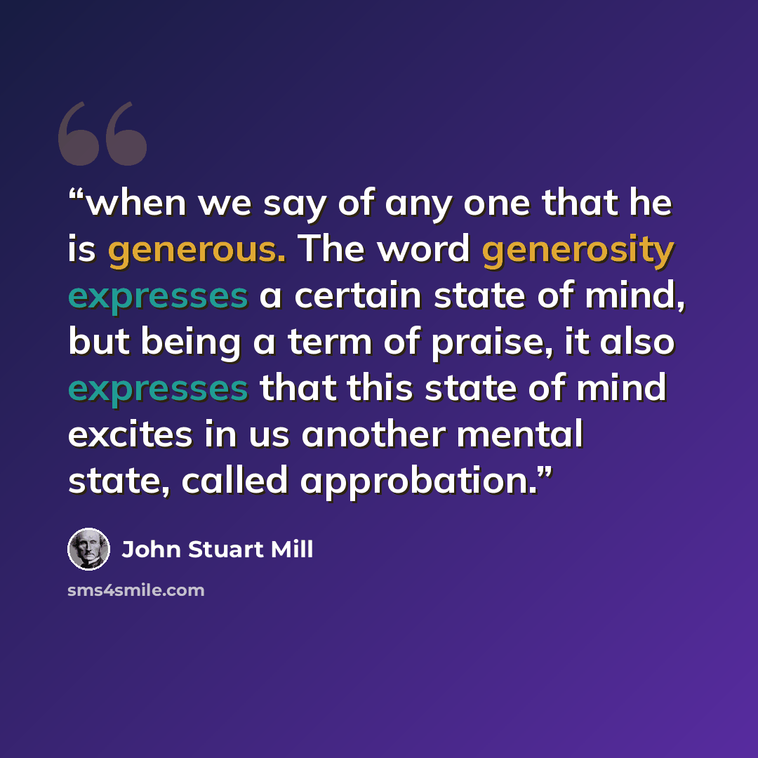 “when we say of any one that he is generous. The word generosity expresses a certain state of mind, but being a term of praise, it also expresses that this state of mind excites in us another mental state, called approbation.” quote by John Stuart Mill