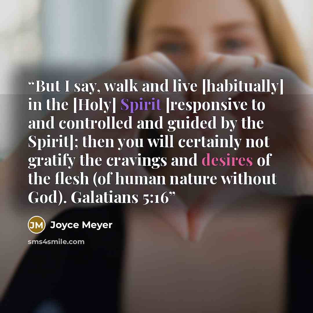 “But I say, walk and live [habitually] in the [Holy] Spirit [responsive to and controlled and guided by the Spirit]; then you will certainly not gratify the cravings and desires of the flesh (of human nature without God). Galatians 5:16” quote by Joyce Meyer