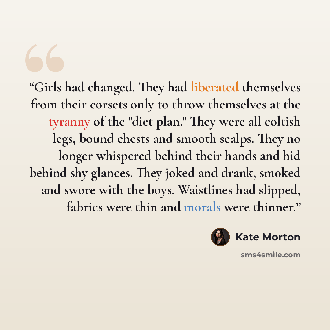 “Girls had changed. They had liberated themselves from their corsets only to throw themselves at the tyranny of the "diet plan." They were all coltish legs, bound chests and smooth scalps. They no longer whispered behind their hands and hid behind shy glances. They joked and drank, smoked and swore…” quote by Kate Morton
