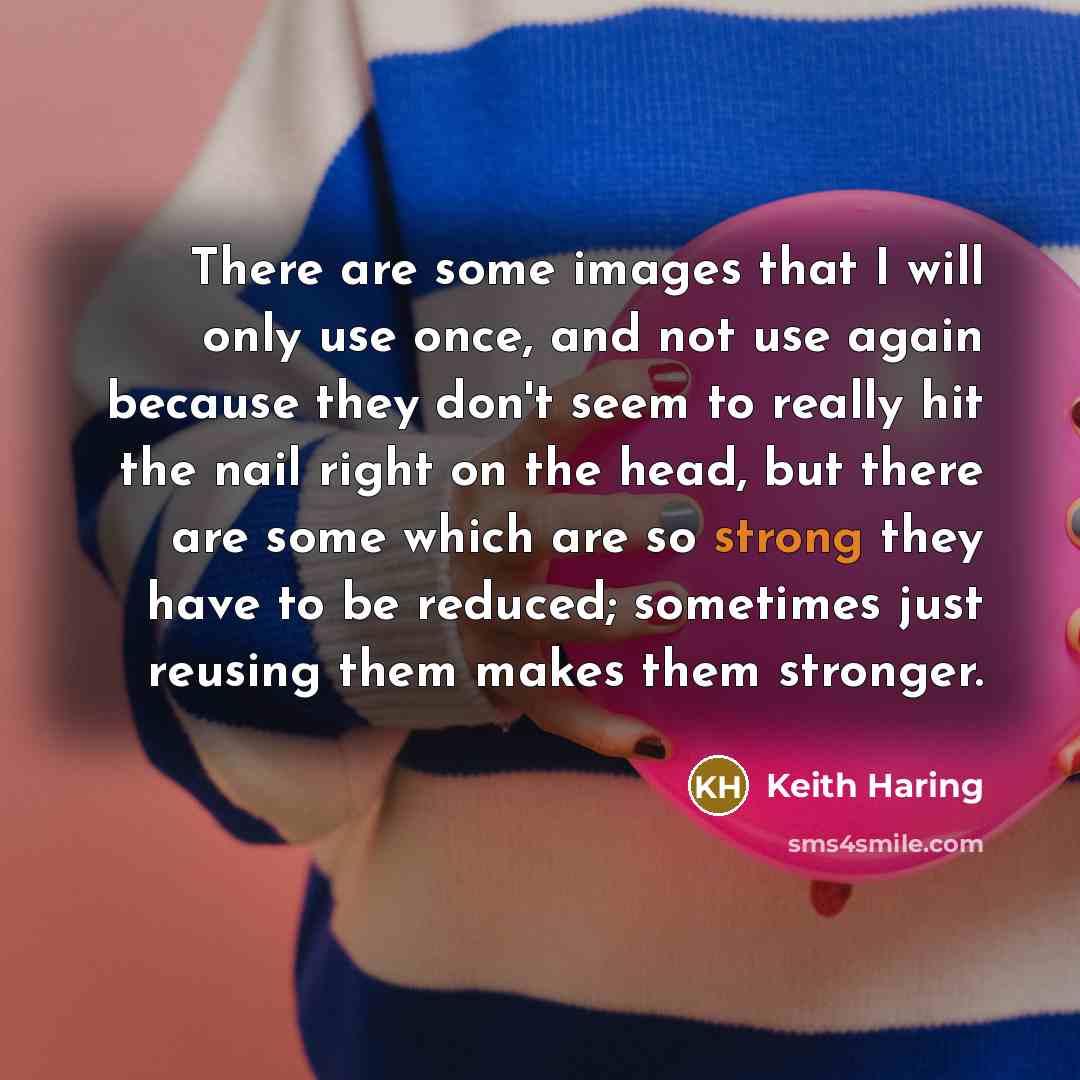 “There are some images that I will only use once, and not use again because they don't seem to really hit the nail right on the head, but there are some which are so strong they have to be reduced; sometimes just reusing them makes them stronger.” quote by Keith Haring
