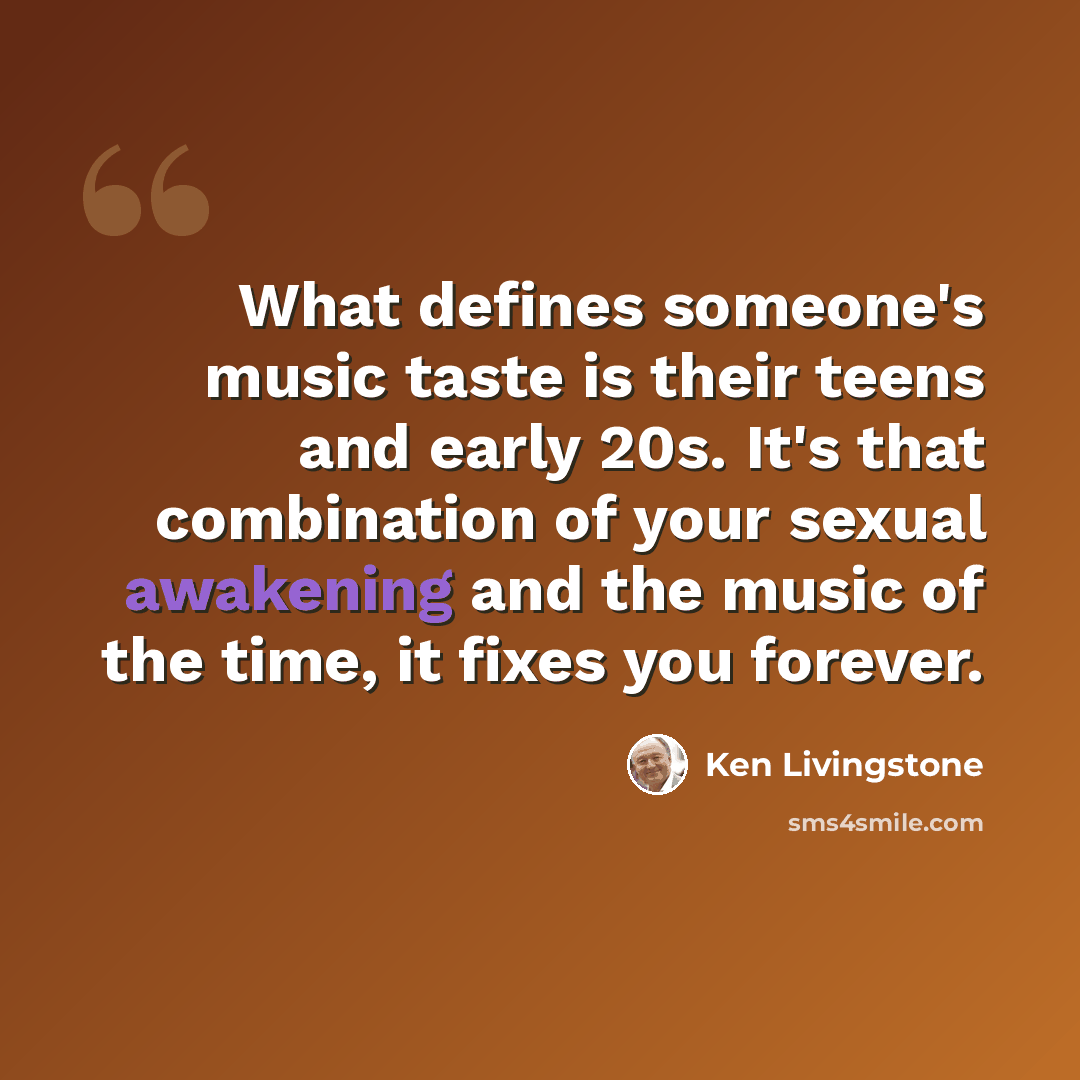 “What defines someone's music taste is their teens and early 20s. It's that combination of your sexual awakening and the music of the time, it fixes you forever.” quote by Ken Livingstone