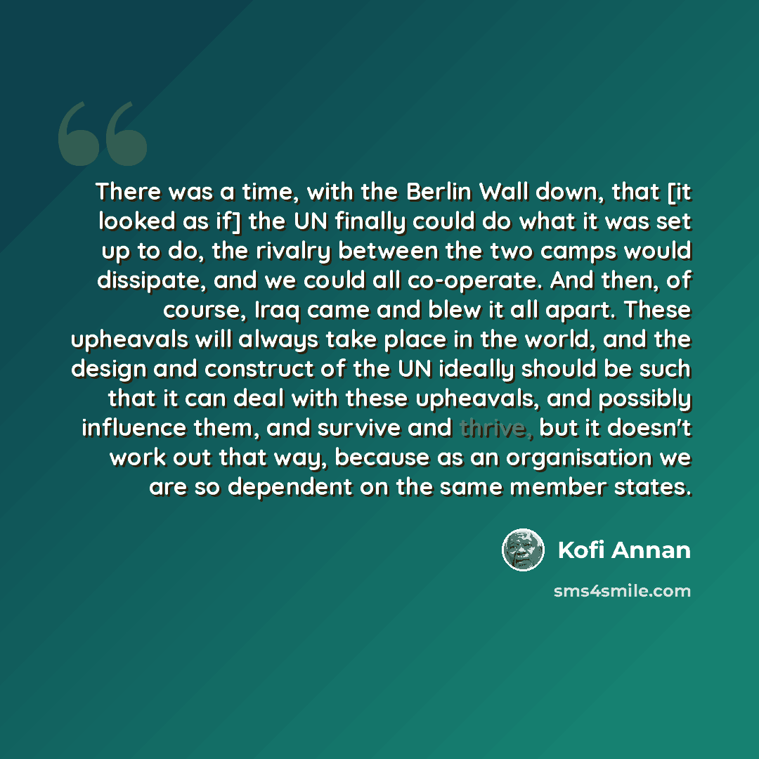 “There was a time, with the Berlin Wall down, that [it looked as if] the UN finally could do what it was set up to do, the rivalry between the two camps would dissipate, and we could all co-operate. And then, of course, Iraq came and blew it all apart. These upheavals will always take place in the…” quote by Kofi Annan