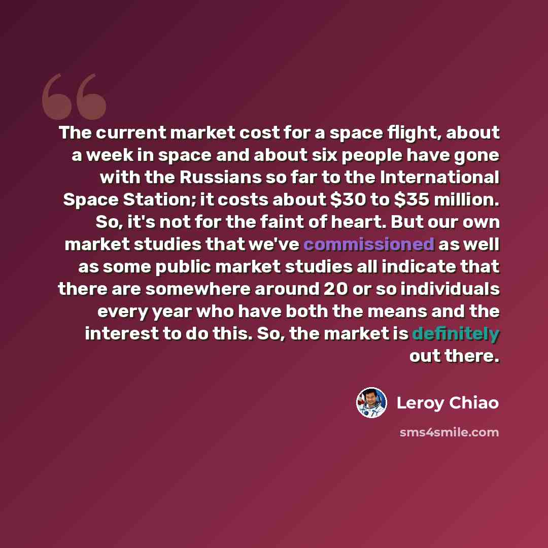 “The current market cost for a space flight, about a week in space and about six people have gone with the Russians so far to the International Space Station; it costs about $30 to $35 million. So, it's not for the faint of heart. But our own market studies that we've commissioned as well as some…” quote by Leroy Chiao