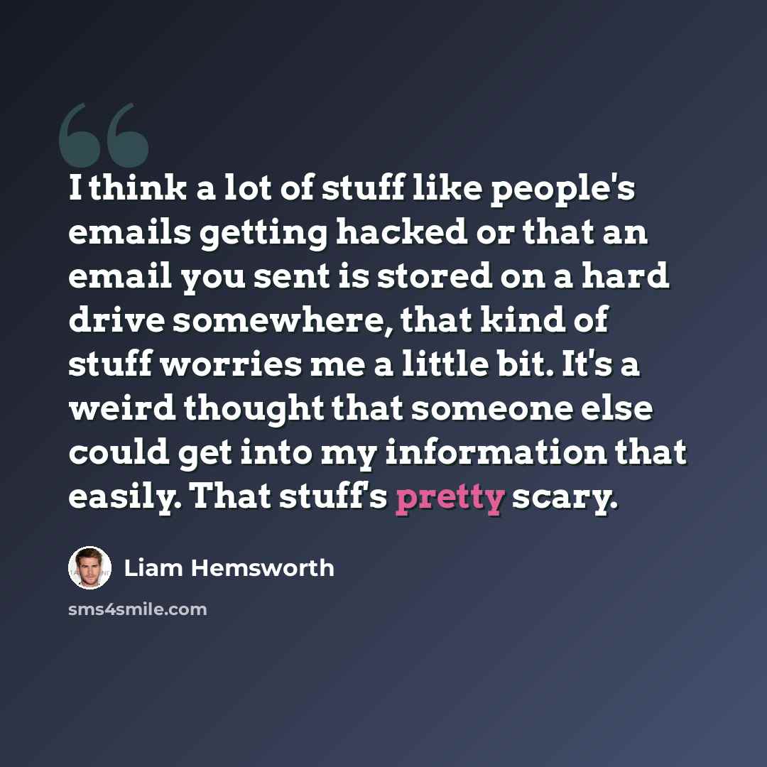 “I think a lot of stuff like people's emails getting hacked or that an email you sent is stored on a hard drive somewhere, that kind of stuff worries me a little bit. It's a weird thought that someone else could get into my information that easily. That stuff's pretty scary.” quote by Liam Hemsworth