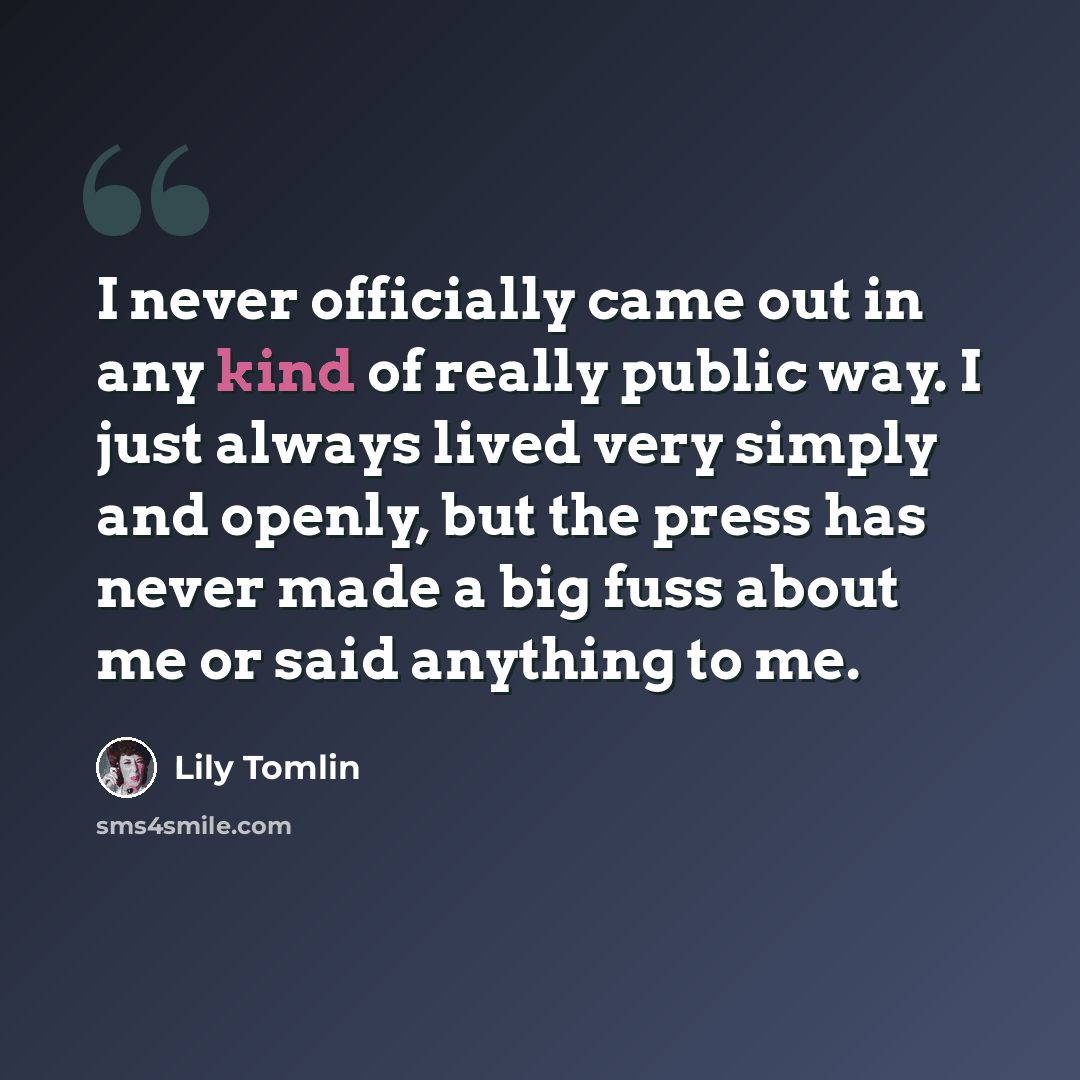 “I never officially came out in any kind of really public way. I just always lived very simply and openly, but the press has never made a big fuss about me or said anything to me.” quote by Lily Tomlin