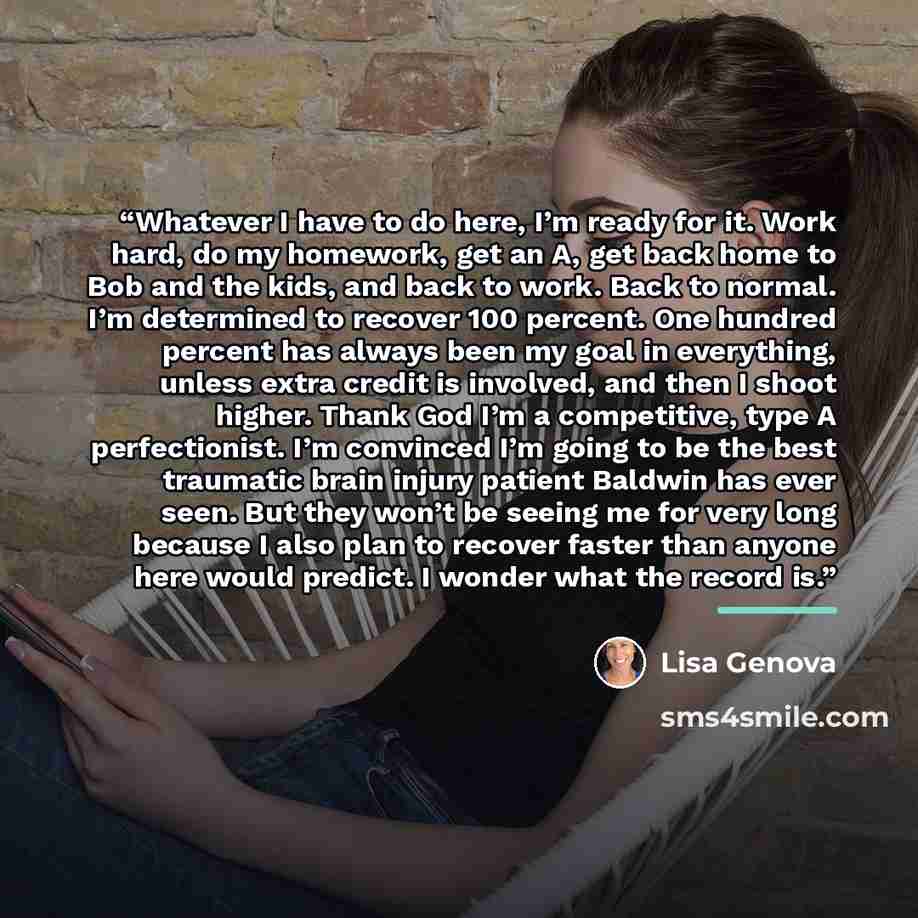 “Whatever I have to do here, I’m ready for it. Work hard, do my homework, get an A, get back home to Bob and the kids, and back to work. Back to normal. I’m determined to recover 100 percent. One hundred percent has always been my goal in everything, unless extra credit is involved, and then I…” quote by Lisa Genova