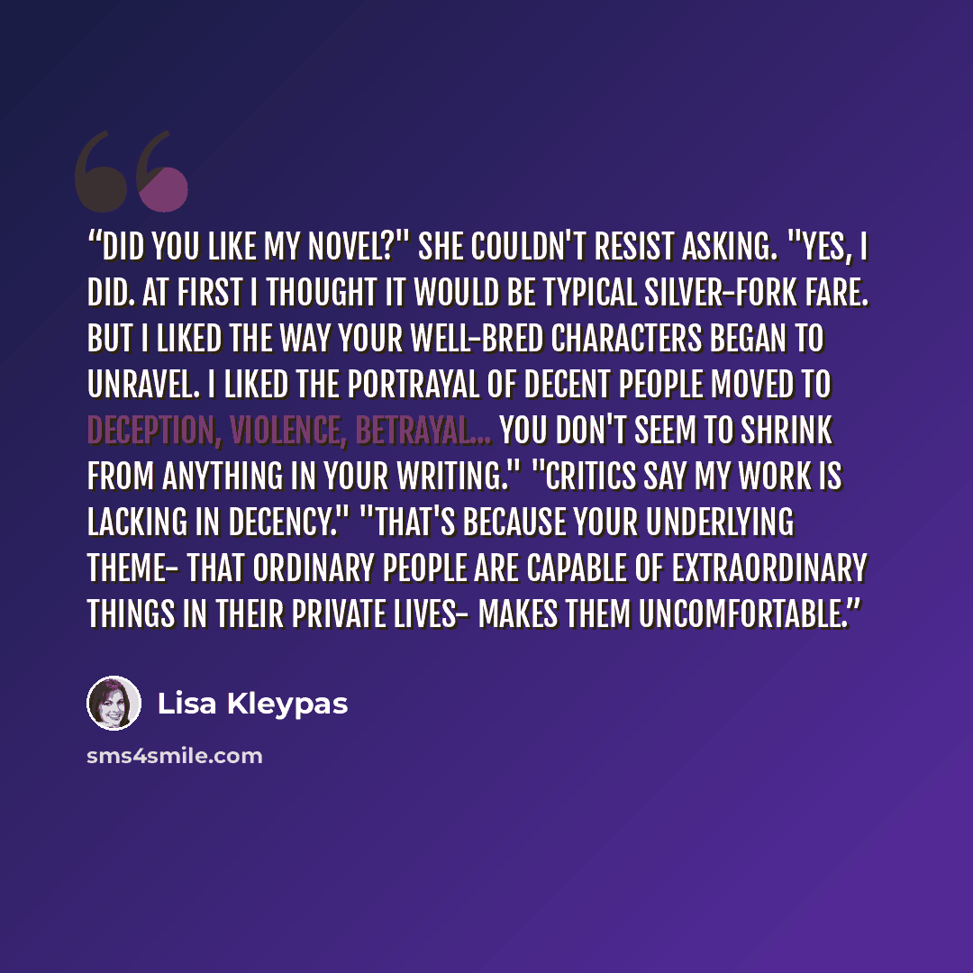 “Did you like my novel?" she couldn't resist asking. "Yes, I did. At first I thought it would be typical silver-fork fare. But I liked the way your well-bred characters began to unravel. I liked the portrayal of decent people moved to deception, violence, betrayal... you don't seem to shrink from…” quote by Lisa Kleypas