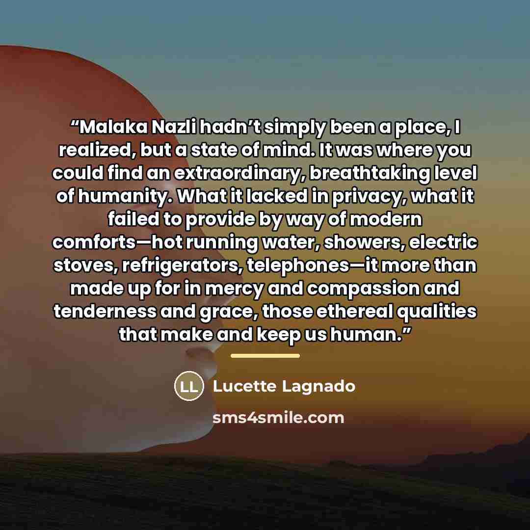 “Malaka Nazli hadn’t simply been a place, I realized, but a state of mind. It was where you could find an extraordinary, breathtaking level of humanity. What it lacked in privacy, what it failed to provide by way of modern comforts—hot running water, showers, electric stoves, refrigerators…” quote by Anonymous