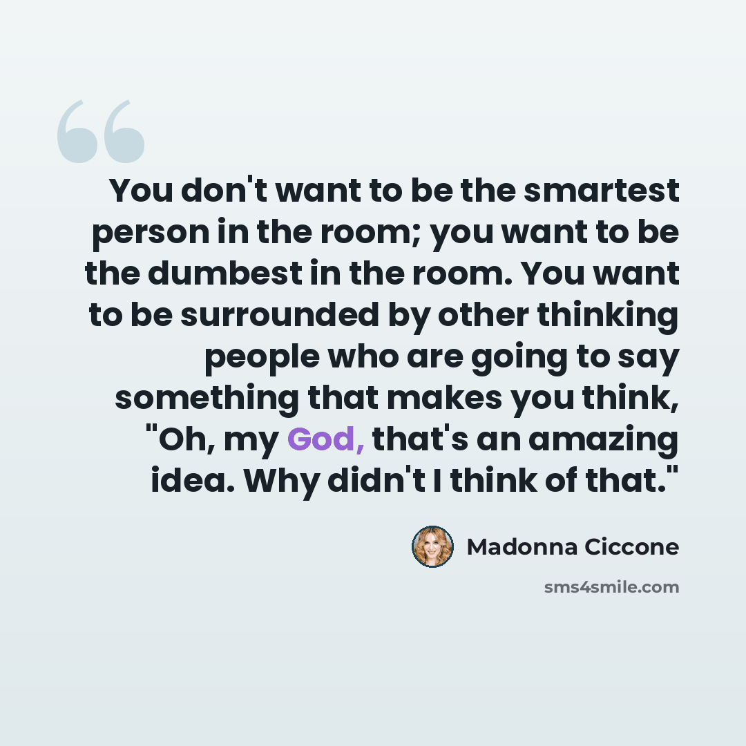 “You don't want to be the smartest person in the room; you want to be the dumbest in the room. You want to be surrounded by other thinking people who are going to say something that makes you think, "Oh, my God, that's an amazing idea. Why didn't I think of that."” quote by Madonna Ciccone