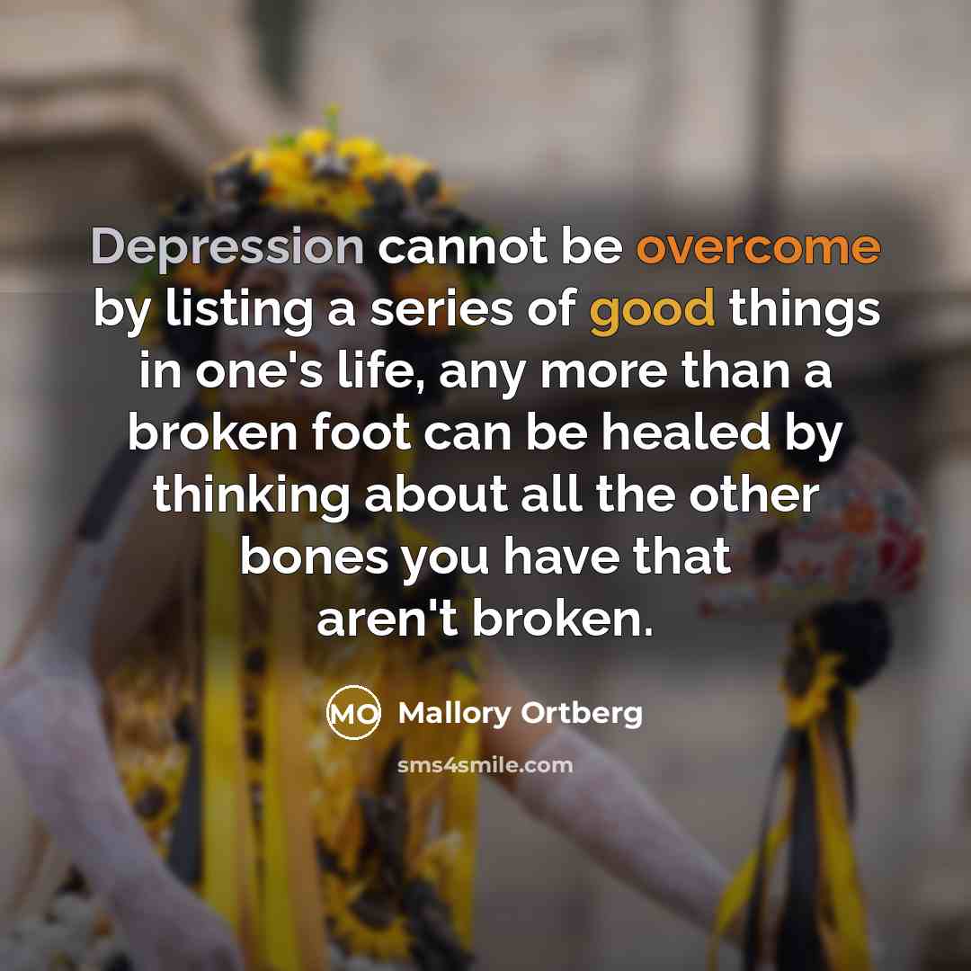 “Depression cannot be overcome by listing a series of good things in one's life, any more than a broken foot can be healed by thinking about all the other bones you have that aren't broken.” quote by Mallory Ortberg