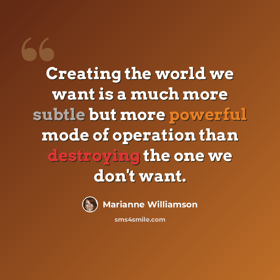 “Creating the world we want is a much more subtle but more powerful mode of operation than destroying the one we don't want.” quote by Marianne Williamson