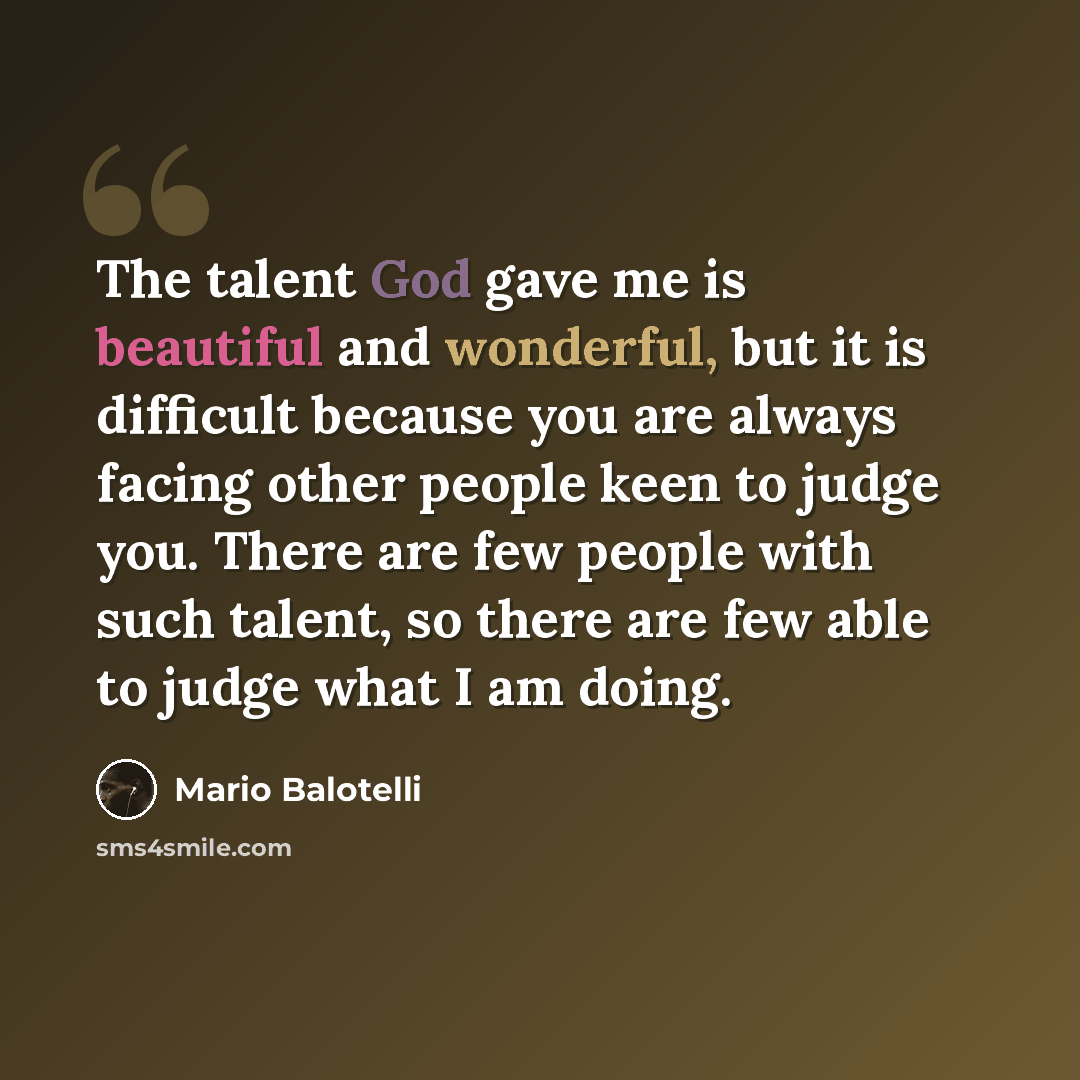 “The talent God gave me is beautiful and wonderful, but it is difficult because you are always facing other people keen to judge you. There are few people with such talent, so there are few able to judge what I am doing.” quote by Mario Balotelli