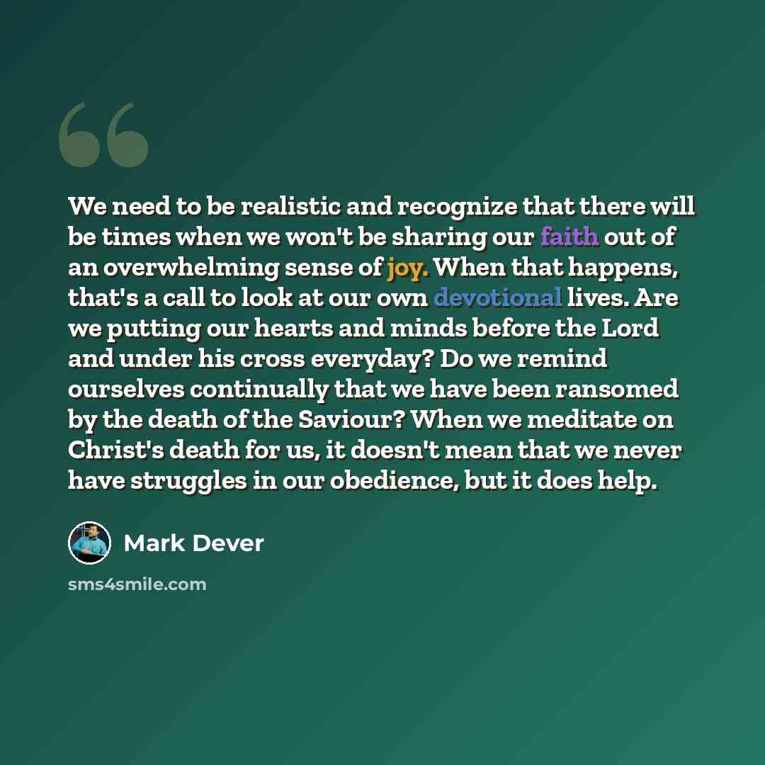 “We need to be realistic and recognize that there will be times when we won't be sharing our faith out of an overwhelming sense of joy. When that happens, that's a call to look at our own devotional lives. Are we putting our hearts and minds before the Lord and under his cross everyday? Do we…” quote by Mark Dever
