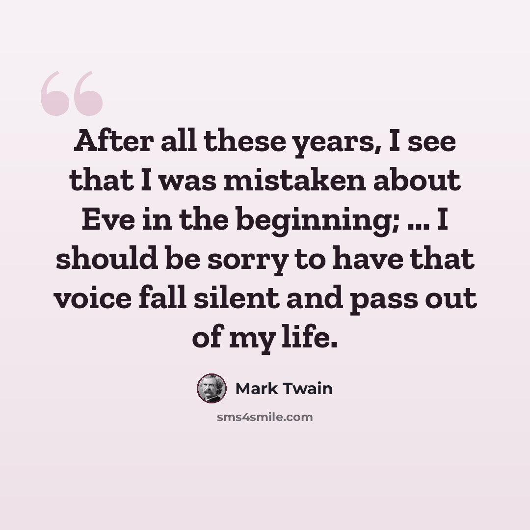 “After all these years, I see that I was mistaken about Eve in the beginning; ... I should be sorry to have that voice fall silent and pass out of my life.” quote by Mark Twain