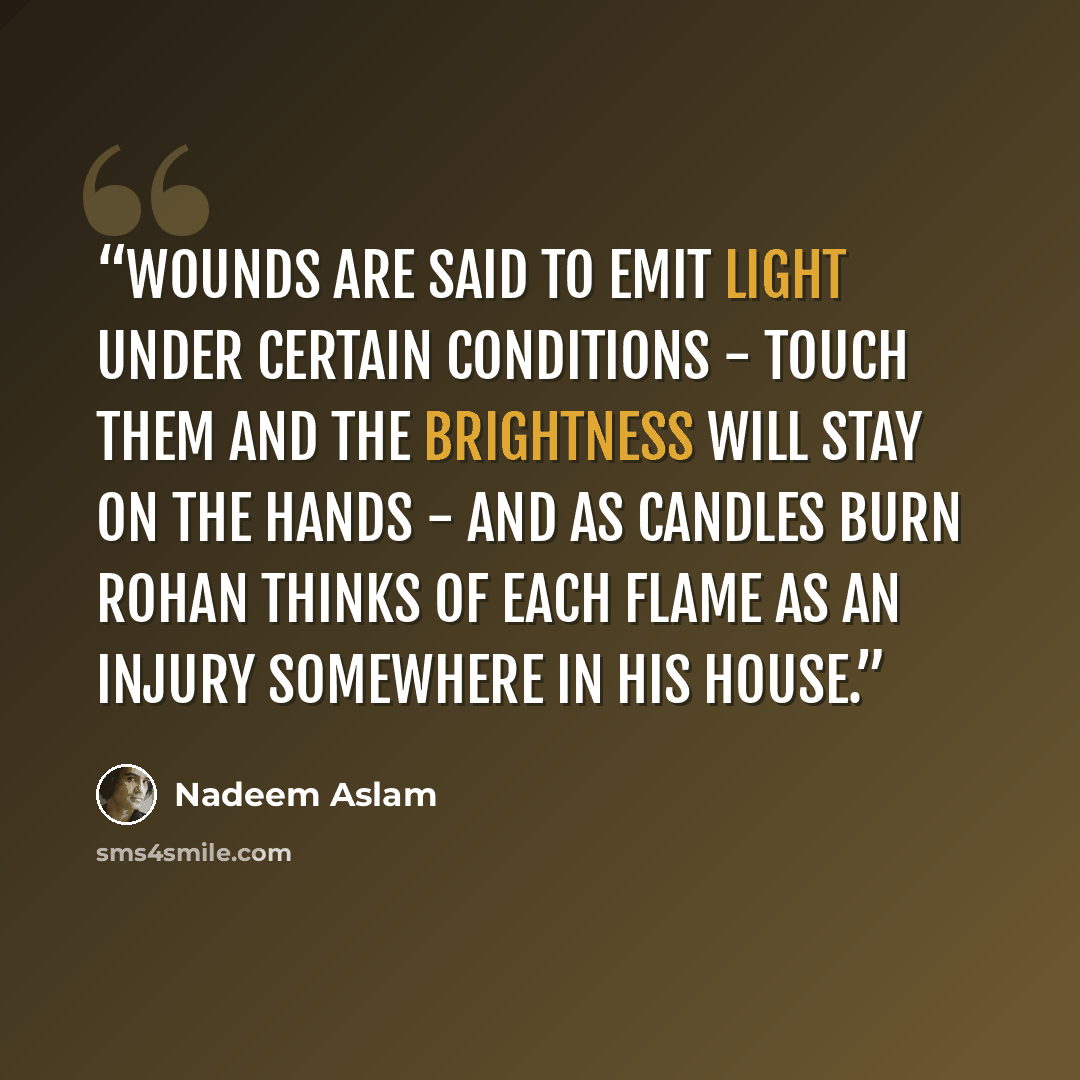 “Wounds are said to emit light under certain conditions - touch them and the brightness will stay on the hands - and as candles burn Rohan thinks of each flame as an injury somewhere in his house.” quote by Nadeem Aslam