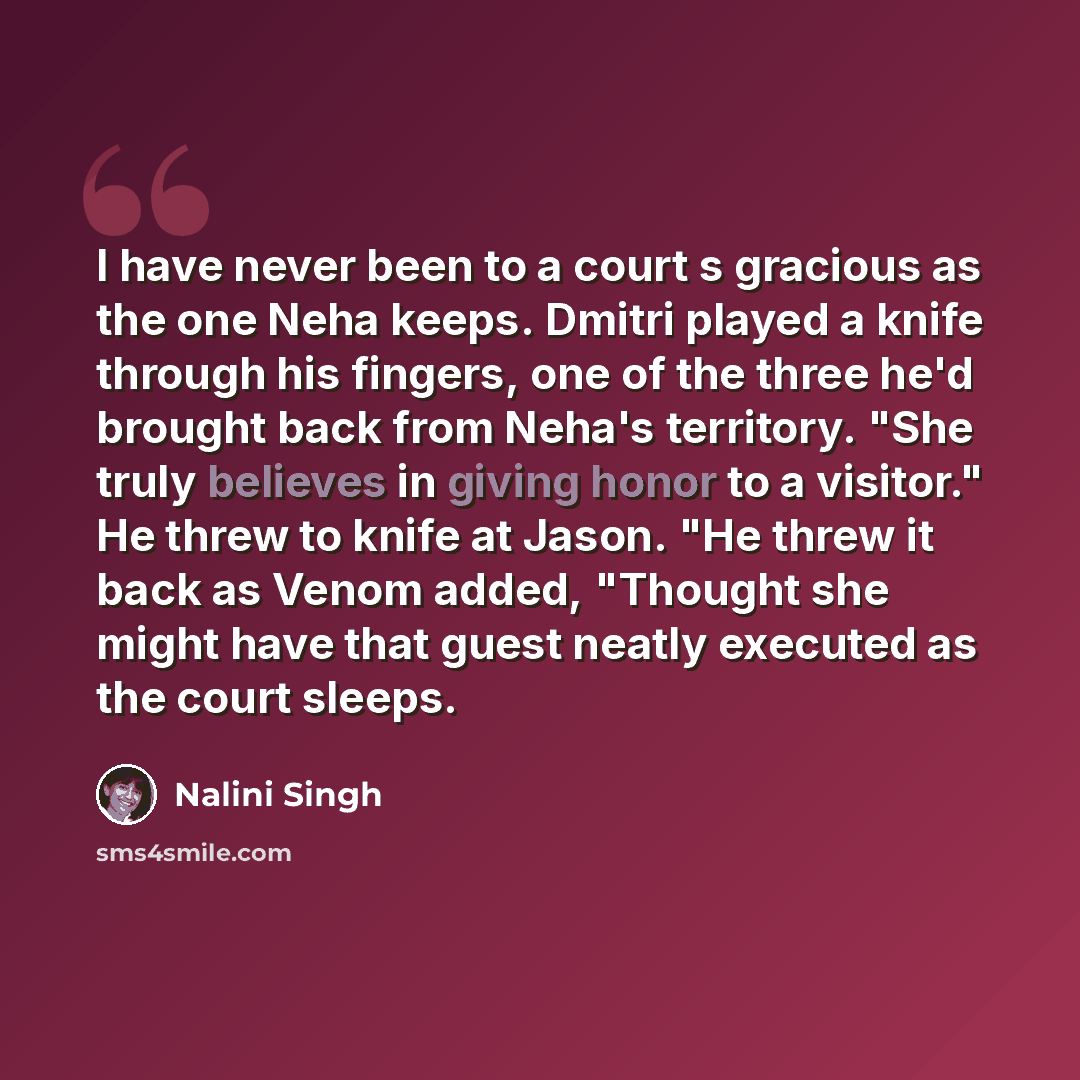 “I have never been to a court s gracious as the one Neha keeps. Dmitri played a knife through his fingers, one of the three he'd brought back from Neha's territory. "She truly believes in giving honor to a visitor." He threw to knife at Jason. "He threw it back as Venom added, "Thought she might…” quote by Nalini Singh