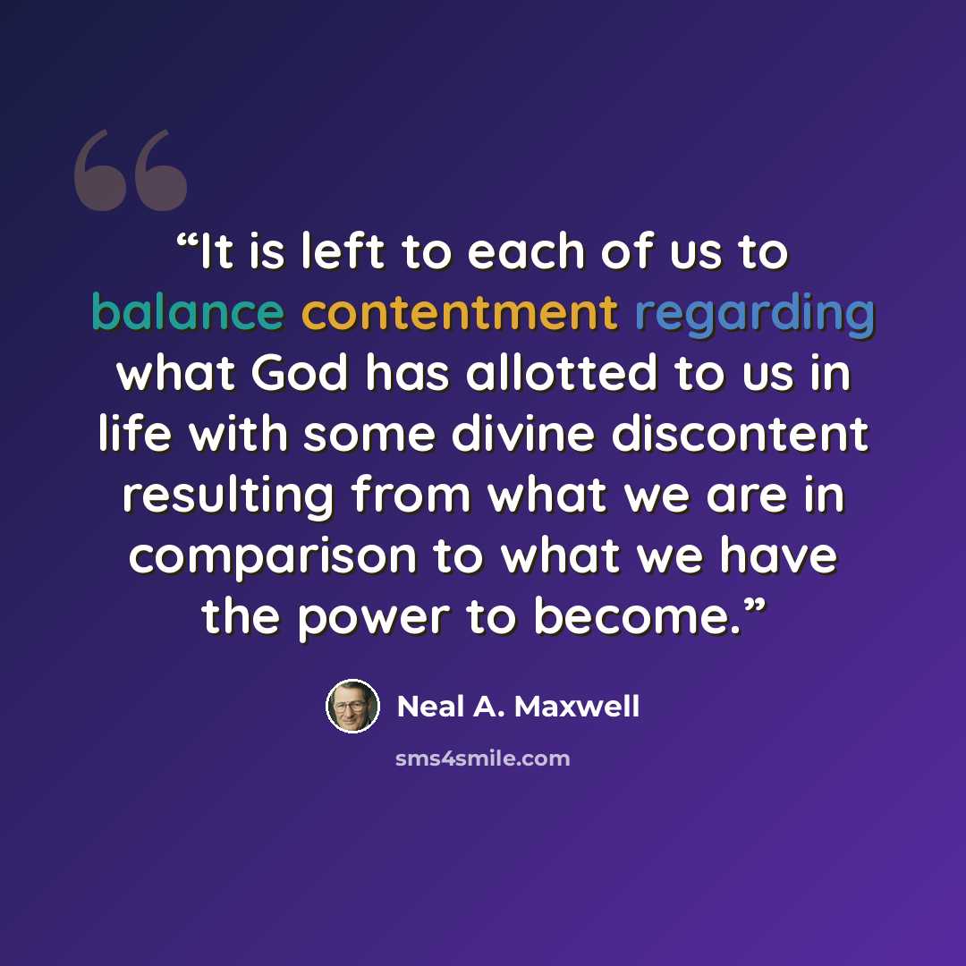 “It is left to each of us to balance contentment regarding what God has allotted to us in life with some divine discontent resulting from what we are in comparison to what we have the power to become.” quote by Neal A. Maxwell